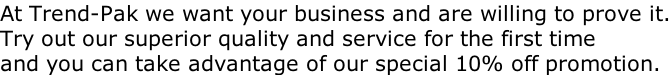 At Trend-Pak we want your business and are willing to prove it. Try out our superior quality and service for the first time and you can take advantage of our special 10% off promotion.